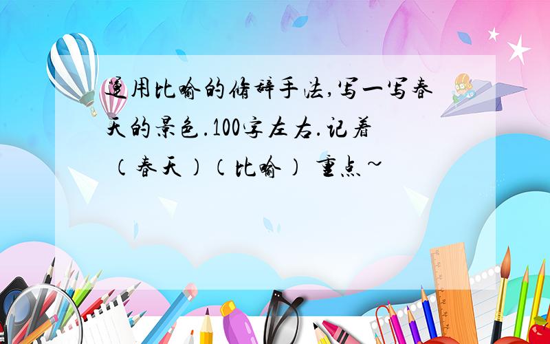 运用比喻的修辞手法,写一写春天的景色.100字左右.记着 （春天）（比喻） 重点~