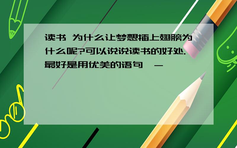 读书 为什么让梦想插上翅膀为什么呢?可以说说读书的好处.最好是用优美的语句^-^