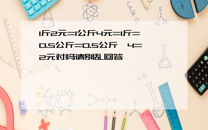 1斤2元=1公斤4元=1斤=0.5公斤=0.5公斤*4=2元对吗请别乱回答