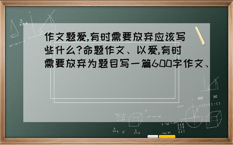 作文题爱,有时需要放弃应该写些什么?命题作文、以爱,有时需要放弃为题目写一篇600字作文、