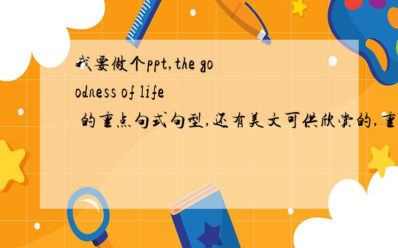 我要做个ppt,the goodness of life 的重点句式句型,还有美文可供欣赏的,重点词汇也要The Goodness of Life\x05Though there is much to be concerned about,there is far,far more for which to be thankful.Though life’s goodness can at