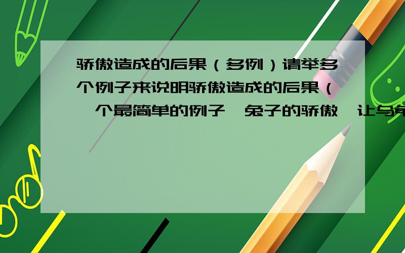 骄傲造成的后果（多例）请举多个例子来说明骄傲造成的后果（一个最简单的例子,兔子的骄傲,让乌龟赢了比赛）要比较熟悉的例子