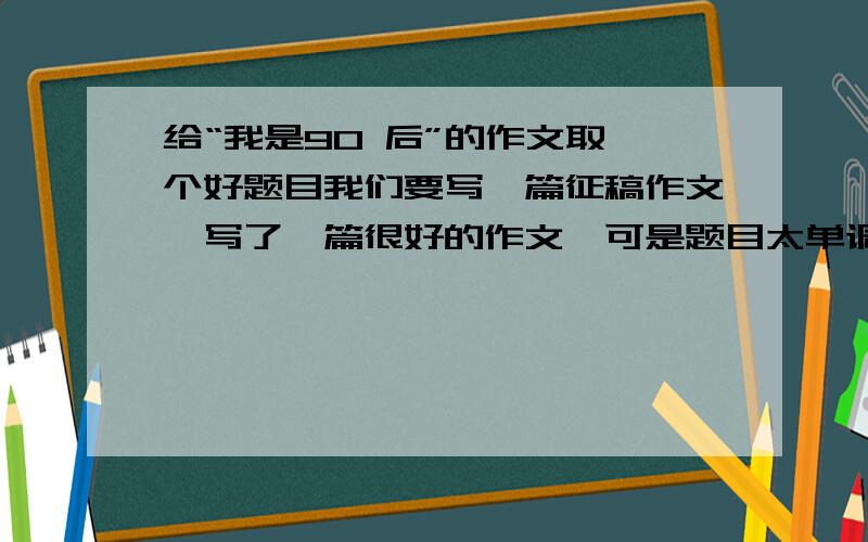 给“我是90 后”的作文取一个好题目我们要写一篇征稿作文,写了一篇很好的作文,可是题目太单调,想请大家来帮忙取一个好题目（最好是新颖一点的,独具特色的）,文章大概的类容是：拿我