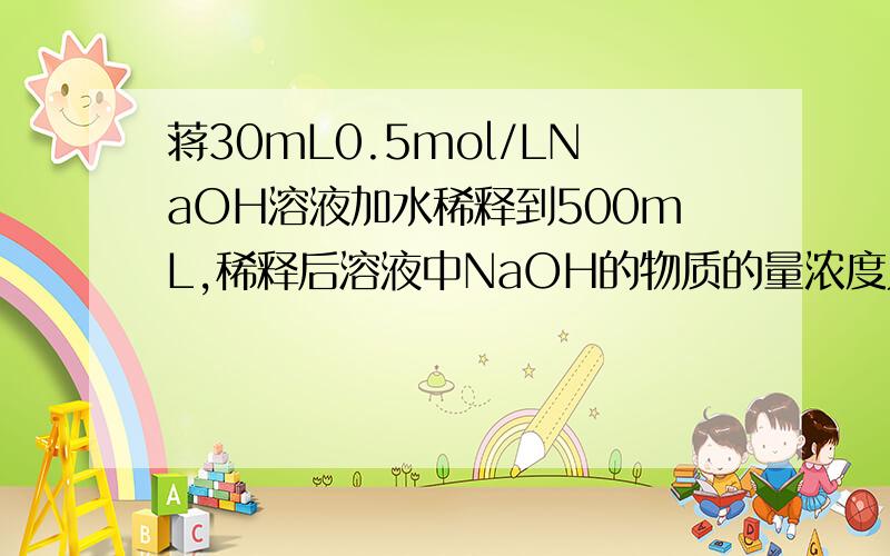 蒋30mL0.5mol/LNaOH溶液加水稀释到500mL,稀释后溶液中NaOH的物质的量浓度为（ ）A.0.3mol/L B.0.03mol/L