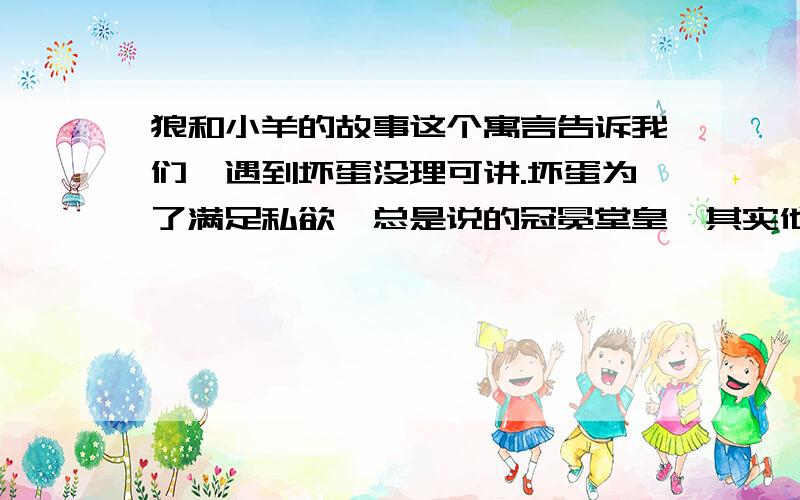 狼和小羊的故事这个寓言告诉我们,遇到坏蛋没理可讲.坏蛋为了满足私欲,总是说的冠冕堂皇,其实他们心怀叵测,生就一付蛇蝎心肠.正义必将战胜邪恶,这是我们从长远讲,决定胜负关键因素,是