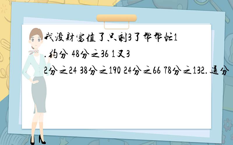 我没财富值了只剩3了帮帮忙1.约分 48分之36 1又32分之24 38分之190 24分之66 78分之132.通分 11分之6和33分之4 14分之3和10分之9 5分之3和一又16分之17 60分之19,3分之2,8分之7和6分之5