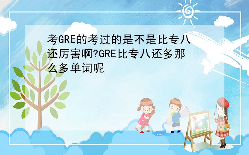 考GRE的考过的是不是比专八还厉害啊?GRE比专八还多那么多单词呢