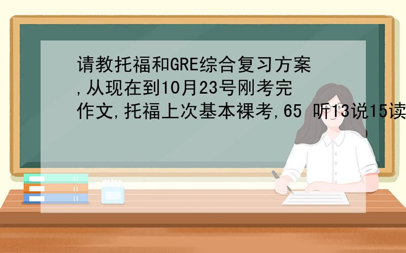 请教托福和GRE综合复习方案,从现在到10月23号刚考完作文,托福上次基本裸考,65 听13说15读18写19,gre单词一点没背(toefl背了一点1/4),刚上完gre强化班.请问g和t怎么分配时间?我知道有点来不及了,