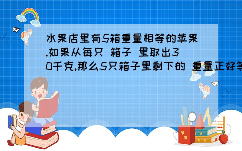 水果店里有5箱重量相等的苹果.如果从每只 箱子 里取出30千克,那么5只箱子里剩下的 重量正好等于原来两箱苹果的重量.原来每只箱子里有多少千克苹果?