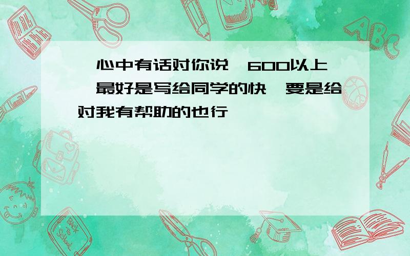 《心中有话对你说》600以上,最好是写给同学的快,要是给对我有帮助的也行