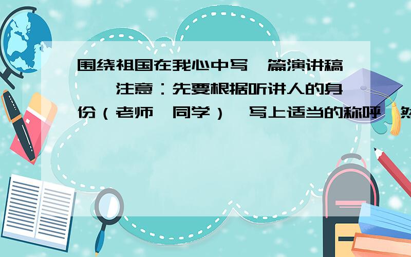 围绕祖国在我心中写一篇演讲稿,〖注意：先要根据听讲人的身份（老师,同学）〗写上适当的称呼,然后写演讲的主要内容,注意结合具体材料把要表达的观点说清楚；最后可以用简洁有力的话