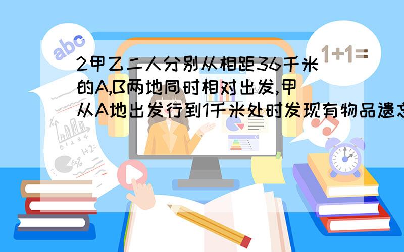 2甲乙二人分别从相距36千米的A,B两地同时相对出发,甲从A地出发行到1千米处时发现有物品遗忘在A地便立甲乙二人分别从相距36千米的A,B两地同时相对出发,甲从A地出发行到1千米处时发现有物