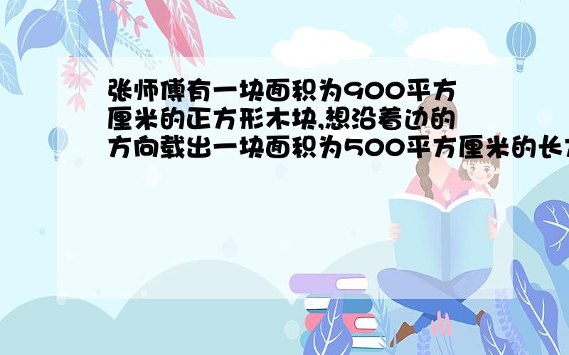 张师傅有一块面积为900平方厘米的正方形木块,想沿着边的方向载出一块面积为500平方厘米的长方形木板,使它的长与宽的比为3:2.张师傅能否裁出符合要求的木板呢?