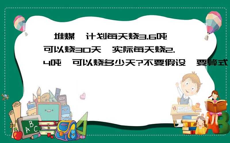 一堆煤,计划每天烧3.6吨,可以烧30天,实际每天烧2.4吨,可以烧多少天?不要假设,要算式