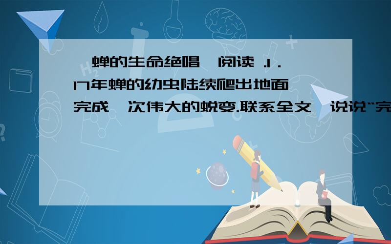 《蝉的生命绝唱》阅读 .1．17年蝉的幼虫陆续爬出地面,完成一次伟大的蜕变.联系全文,说说“完成一次伟大的蜕变”表现在什么地方.2．如何理解文章第2自然段中带有引号的“家”和“体操