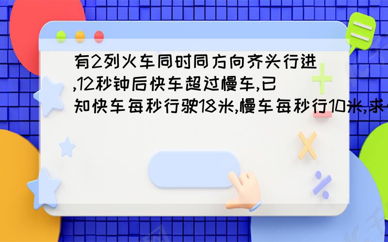 有2列火车同时同方向齐头行进,12秒钟后快车超过慢车,已知快车每秒行驶18米,慢车每秒行10米,求快车车身长度多少米?如果这两列火车车尾相齐,同时同方向行进,则9秒钟后快车超过慢车,那么慢