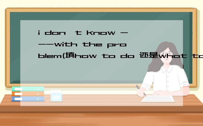 i don't know ---with the problem(填how to do 还是what to do ）.3Q