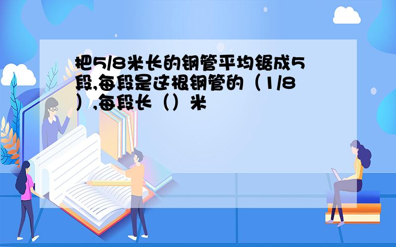 把5/8米长的钢管平均锯成5段,每段是这根钢管的（1/8）,每段长（）米