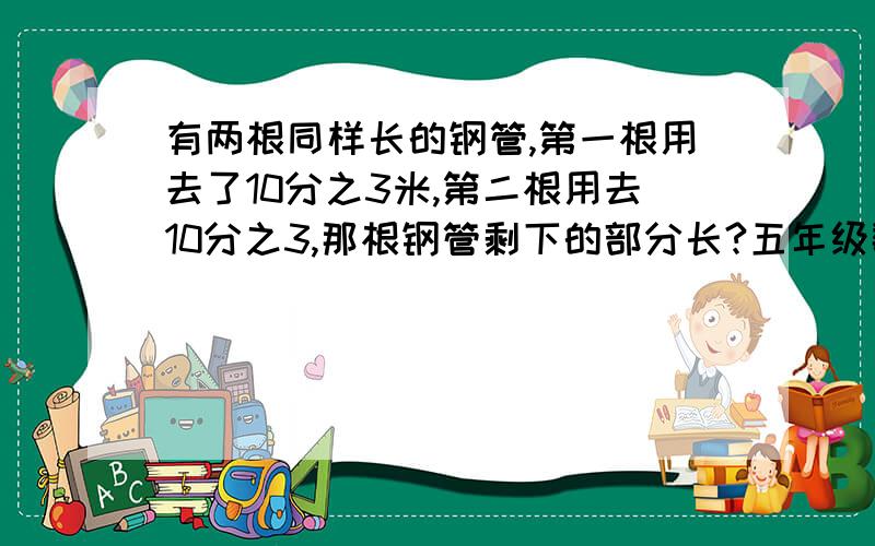 有两根同样长的钢管,第一根用去了10分之3米,第二根用去10分之3,那根钢管剩下的部分长?五年级数学小灵通36页