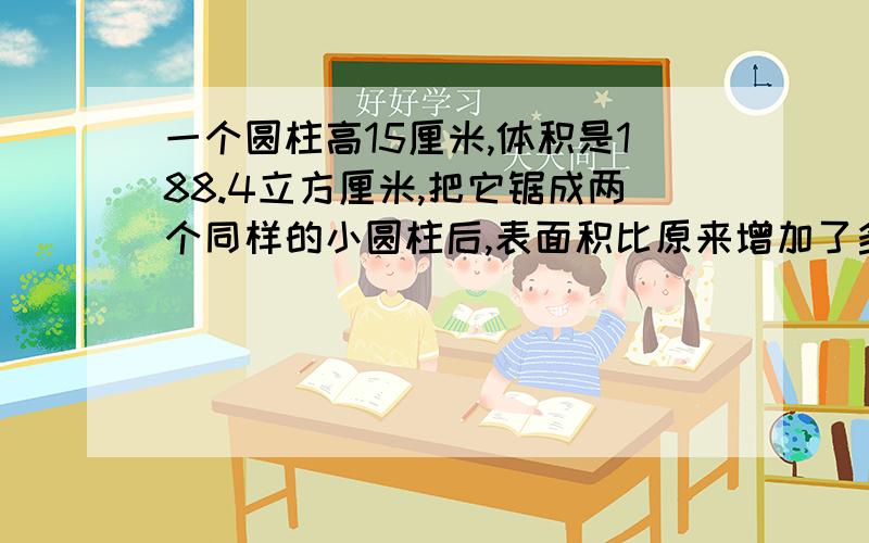 一个圆柱高15厘米,体积是188.4立方厘米,把它锯成两个同样的小圆柱后,表面积比原来增加了多少?