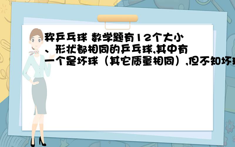 称乒乓球 数学题有12个大小、形状都相同的乒乓球,其中有一个是坏球（其它质量相同）,但不知坏球是轻是重,用一架天平称三次,找出坏球,并判断它是轻是重.