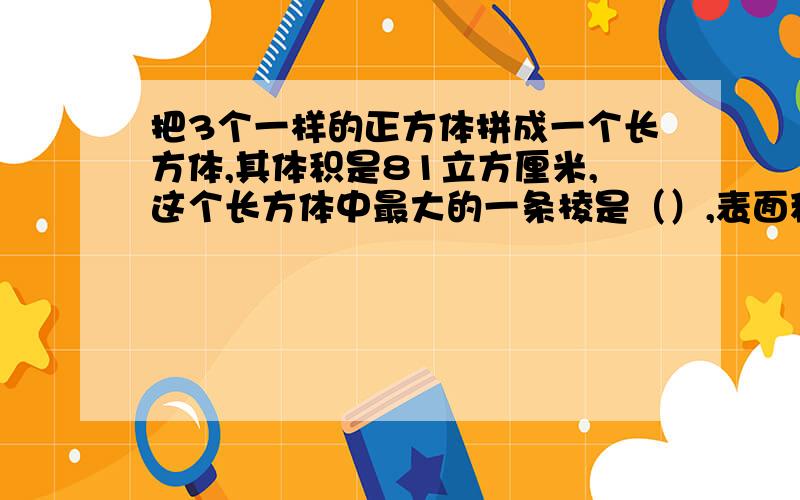 把3个一样的正方体拼成一个长方体,其体积是81立方厘米,这个长方体中最大的一条棱是（）,表面积是（）.