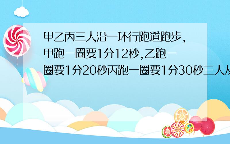 甲乙丙三人沿一环行跑道跑步,甲跑一圈要1分12秒,乙跑一圈要1分20秒丙跑一圈要1分30秒三人从起点出发后,