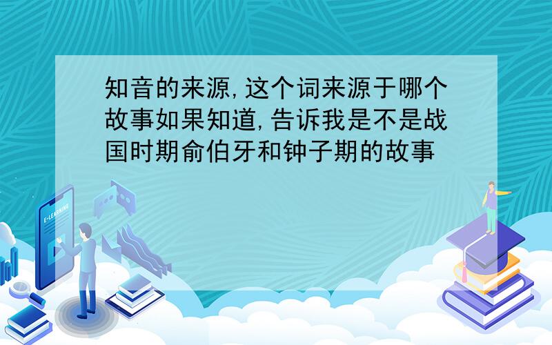 知音的来源,这个词来源于哪个故事如果知道,告诉我是不是战国时期俞伯牙和钟子期的故事