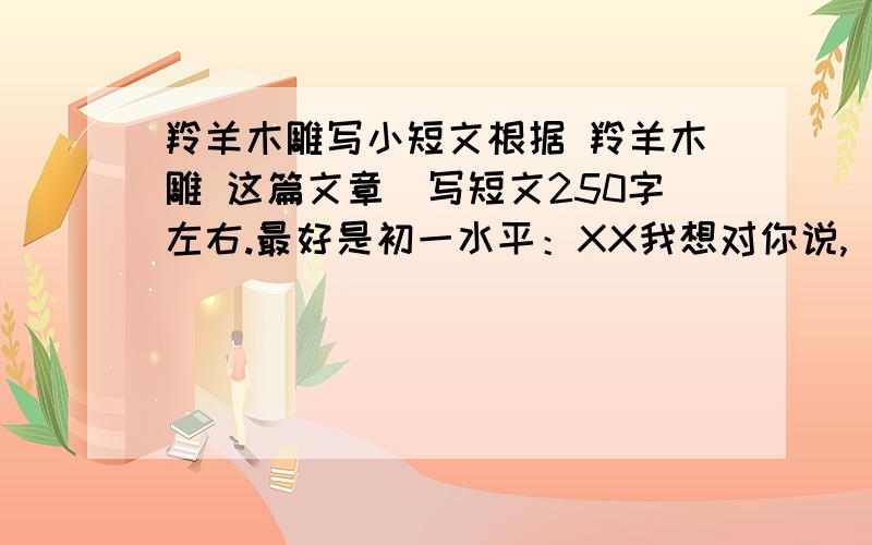 羚羊木雕写小短文根据 羚羊木雕 这篇文章（写短文250字左右.最好是初一水平：XX我想对你说,（课文中的人物） （用书信格式和形式）http://baike.baidu.com/view/1232061.html?wtp=tt具体课文在这里