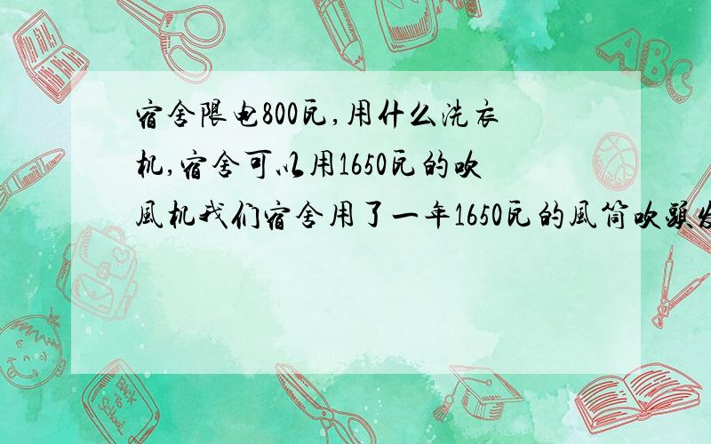 宿舍限电800瓦,用什么洗衣机,宿舍可以用1650瓦的吹风机我们宿舍用了一年1650瓦的风筒吹头发也不会断电!所以我不知道怎样的洗衣机适合!希望价格不太贵.脱水性能好.可以洗冬天的衣物以及