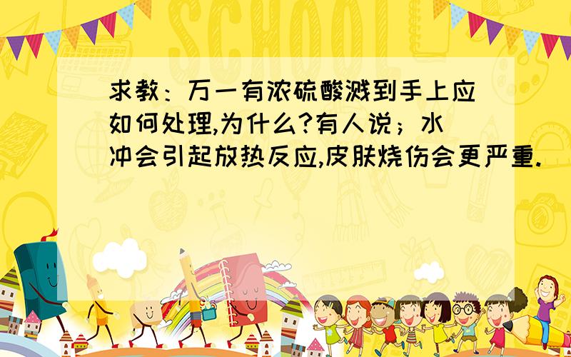 求教：万一有浓硫酸溅到手上应如何处理,为什么?有人说；水冲会引起放热反应,皮肤烧伤会更严重.