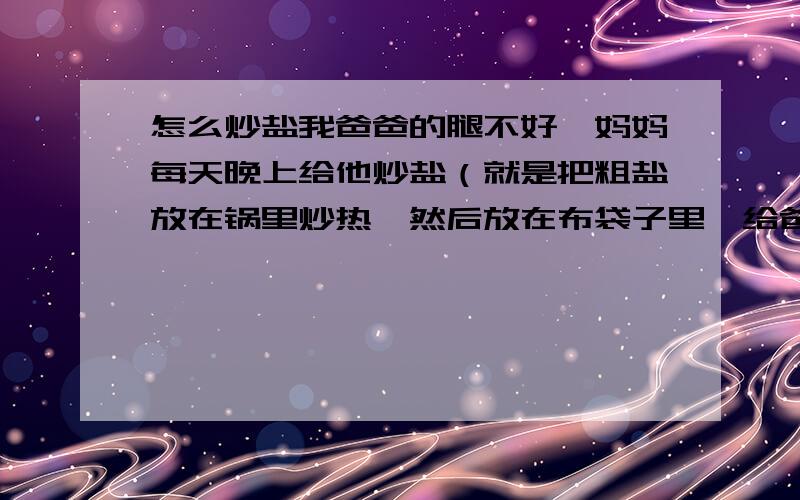 怎么炒盐我爸爸的腿不好,妈妈每天晚上给他炒盐（就是把粗盐放在锅里炒热,然后放在布袋子里,给爸爸敷腿.一袋粗盐可以反复使用）这好像是一个偏方,谁知道一袋粗盐最多可以反复使用多