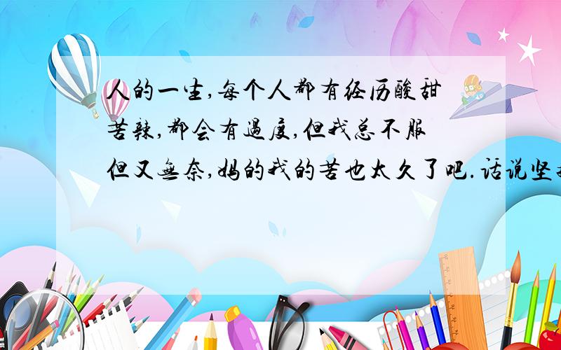 人的一生,每个人都有经历酸甜苦辣,都会有过度,但我总不服但又无奈,妈的我的苦也太久了吧.话说坚持胜利是一种毅力,神圣的.但像我一努力就放弃了,这是不是我的”毅力“”神力“呢.呵呵