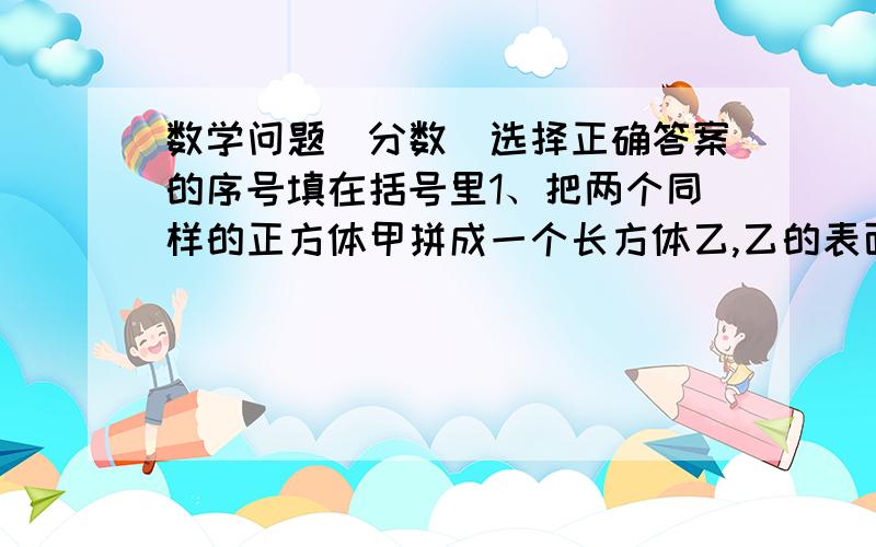 数学问题(分数)选择正确答案的序号填在括号里1、把两个同样的正方体甲拼成一个长方体乙,乙的表面积是原来正方体甲表面积的（ ）.A.三分之五 B.五分之三 C.六分之五 D.五分之六