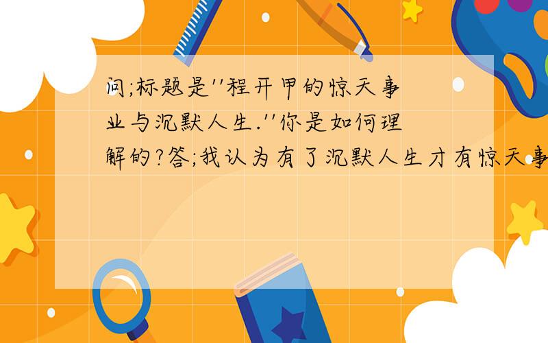 问;标题是''程开甲的惊天事业与沉默人生.''你是如何理解的?答;我认为有了沉默人生才有惊天事业.但答案是惊天的事业.或沉默的人生.那我那么答题不对吗?