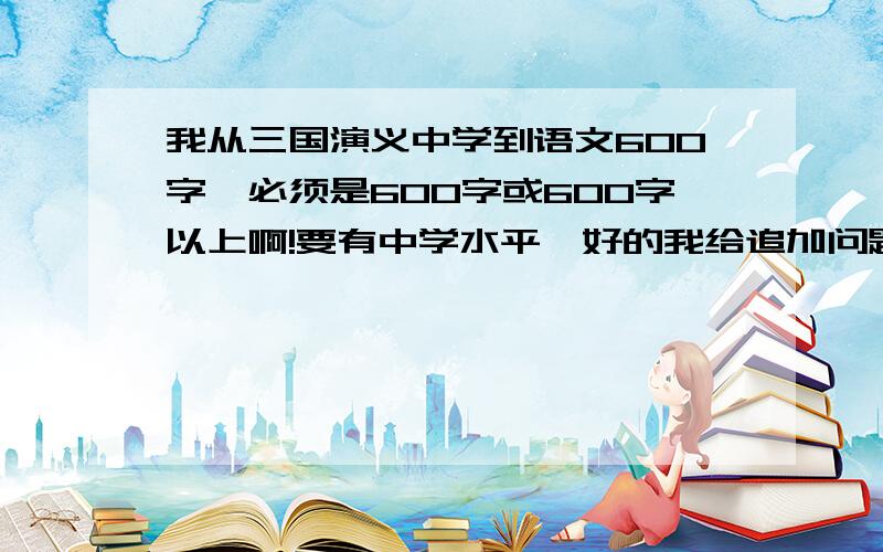 我从三国演义中学到语文600字,必须是600字或600字以上啊!要有中学水平,好的我给追加问题期限：今天与明天!