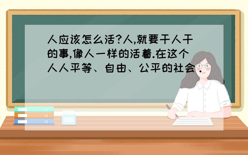 人应该怎么活?人,就要干人干的事,像人一样的活着.在这个人人平等、自由、公平的社会。