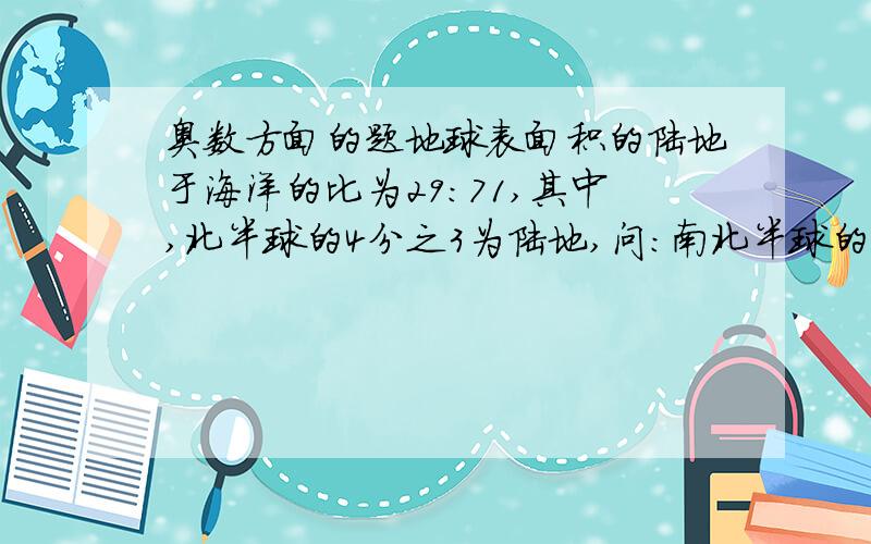 奥数方面的题地球表面积的陆地于海洋的比为29：71,其中,北半球的4分之3为陆地,问:南北半球的海洋之比为多少?都不对,答案是171比113,可是我还是不会做