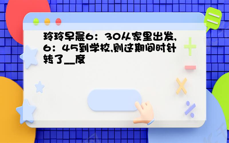 玲玲早晨6：30从家里出发,6：45到学校,则这期间时针转了__度