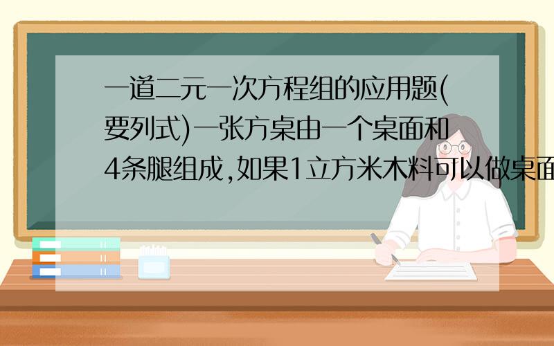 一道二元一次方程组的应用题(要列式)一张方桌由一个桌面和4条腿组成,如果1立方米木料可以做桌面50个或桌腿300条,现有5立方米木料,那么应怎样配料,使做成的桌面与桌腿恰好配成整套?并计