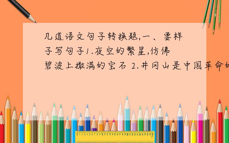 几道语文句子转换题,一、要样子写句子1.夜空的繁星,仿佛碧波上撒满的宝石 2.井冈山是中国革命的摇篮3.敌人使用了燃烧弹,邱少云的周围成了一片火海4.天空的星星快活的眨着眼睛5.这些信