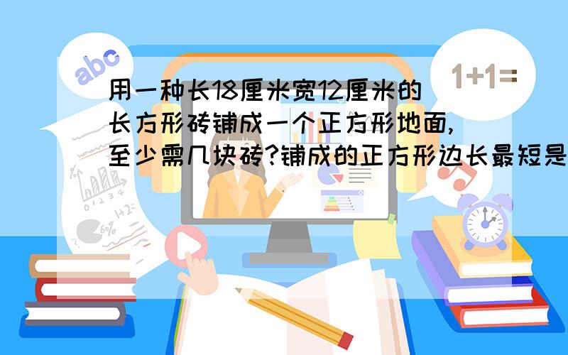 用一种长18厘米宽12厘米的长方形砖铺成一个正方形地面,至少需几块砖?铺成的正方形边长最短是多少厘米