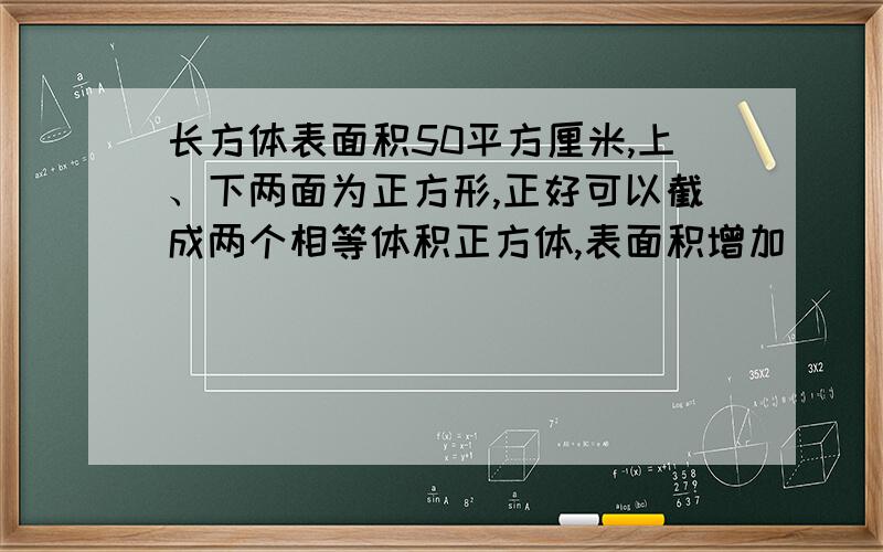 长方体表面积50平方厘米,上、下两面为正方形,正好可以截成两个相等体积正方体,表面积增加（ ）平方厘