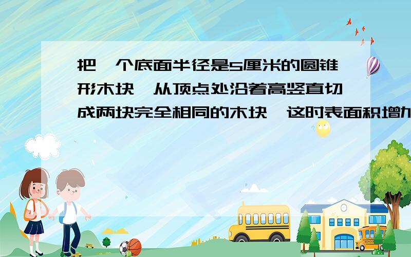 把一个底面半径是5厘米的圆锥形木块,从顶点处沿着高竖直切成两块完全相同的木块,这时表面积增加了120平方厘米,求这个圆锥形木块的体积是多少立方厘米