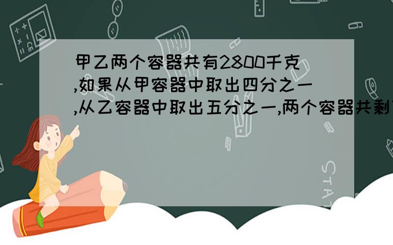 甲乙两个容器共有2800千克,如果从甲容器中取出四分之一,从乙容器中取出五分之一,两个容器共剩下溶液2100千克,两个容器原来各有溶液多少升?