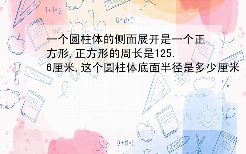 一个圆柱体的侧面展开是一个正方形,正方形的周长是125.6厘米,这个圆柱体底面半径是多少厘米