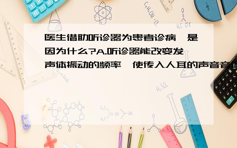 医生借助听诊器为患者诊病,是因为什么?A.听诊器能改变发声体振动的频率,使传入人耳的声音音调变高B.听诊器能改变发声体振动的振幅增加,使传入人耳的声音响度变大C.听诊器能改变听者与