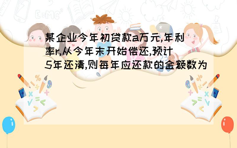 某企业今年初贷款a万元,年利率r,从今年末开始偿还,预计5年还清,则每年应还款的金额数为