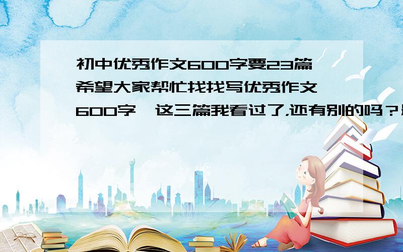 初中优秀作文600字要23篇希望大家帮忙找找写优秀作文,600字,这三篇我看过了，还有别的吗？最好不要太长的，在600字左右就行了，