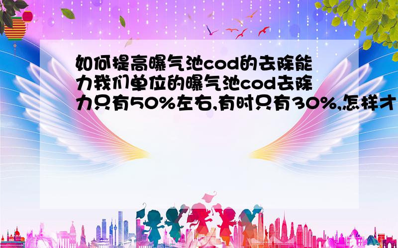 如何提高曝气池cod的去除能力我们单位的曝气池cod去除力只有50%左右,有时只有30%,怎样才能够提高去除力